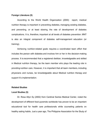 Foreign Literature (5)

       According to the World Health Organization (2000)           report, medical

nutrition therapy is important in preventing diabetes, managing existing diabetes,

and preventing, or at least slowing, the rate of development of diabetes

complications. It is, therefore, important at all levels of diabetes prevention. MNT

is also an integral component of diabetes self-management education (or

training).

       Achieving nutrition-related goals requires a coordinated team effort that

includes the person with diabetes and involves him or her in the decision-making

process. It is recommended that a registered dietitian, knowledgeable and skilled

in Medical nutrition therapy, be the team member who plays the leading role in

providing nutrition care. However, it is important that all team members, including

physicians and nurses, be knowledgeable about Medical nutrition therapy and

support it’s implementation.



Related Studies

Local Studies (5)

       Dr. Rosa Allyn Sy (2002) from Cardinal Santos Medical Center, noted the

development of different food pyramids worldwide has proven to be an important

educational tool for health care professionals while counseling patients on

healthy eating habits. Just a year ago, The Philippine Association for the Study of
 