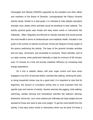 Overweight and Obesity (PASOO) supported by the president and other officer

and members of the Board of Directors, conceptualized the Filipino Pyramid

Activity Guide. Similar to a food guide, it is intended to help diabetic educators

illustrate more clearly which activities would be beneficial to their patients. The

activity pyramid guide uses simple and easy action words or instructions like

Habitually, Often, Regularly and Minimal to indicate activities that would provide

the most benefit in terms of cardiovascular and metabolic health. Included in the

guide is the number of calories burned per minute per kilogram of body weight of

the person performing the activity. The base of the pyramid includes activities

that are easy, convenient, and accessible to everyone. These activities, part of

our daily routines, when performed habitually or daily for minimum of 30 minutes,

even 10 minutes at a time will provide metabolic efficiency by increasing total

energy expenditure.

      So if one is diabetic obese, with poor sugar control and have never

engaged in any form of exercise before, activities like walking, climbing the stairs,

or doing household chores may be a good start. It is important to note that for

beginners, the amount of cumulative activity time is more important than the

specific type and manner of activity. Aerobic exercise like jogging, brisk walking,

swimming, aerobic dancing and recreational activities like ballroom dancing,

badminton, tennis etc., burn more calories per millimeter per body weight and are

advised for those who want to lose more weight. To get the most benefit from the

activity, it has easy action words or instructions which can be done 3-5 times a
 