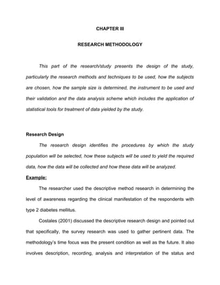 CHAPTER III


                            RESEARCH METHODOLOGY



      This part of the research/study presents the design of the study,

particularly the research methods and techniques to be used, how the subjects

are chosen, how the sample size is determined, the instrument to be used and

their validation and the data analysis scheme which includes the application of

statistical tools for treatment of data yielded by the study.




Research Design

      The research design identifies the procedures by which the study

population will be selected, how these subjects will be used to yield the required

data, how the data will be collected and how these data will be analyzed.

Example:

      The researcher used the descriptive method research in determining the

level of awareness regarding the clinical manifestation of the respondents with

type 2 diabetes mellitus.

      Costales (2001) discussed the descriptive research design and pointed out

that specifically, the survey research was used to gather pertinent data. The

methodology’s time focus was the present condition as well as the future. It also

involves description, recording, analysis and interpretation of the status and
 