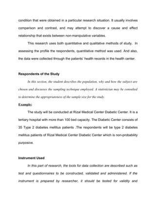 condition that were obtained in a particular research situation. It usually involves

comparison and contrast, and may attempt to discover a cause and effect

relationship that exists between non-manipulative variables.

       This research uses both quantitative and qualitative methods of study. In

assessing the profile the respondents, quantitative method was used. And also,

the data were collected through the patients’ health records in the health center.



Respondents of the Study

       In this section, the student describes the population, why and how the subject are

chosen and discusses the sampling technique employed. A statistician may be consulted

to determine the appropriateness of the sample size for the study.

Example:

       The study will be conducted at Rizal Medical Center Diabetic Center. It is a

tertiary hospital with more than 100 bed capacity. The Diabetic Center consists of

35 Type 2 diabetes mellitus patients .The respondents will be type 2 diabetes

mellitus patients of Rizal Medical Center Diabetic Center which is non-probability

purposive.



Instrument Used

       In this part of research, the tools for data collection are described such as

test and questionnaires to be constructed, validated and administered. If the

instrument is prepared by researcher, it should be tested for validity and
 