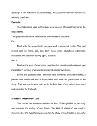 reliability. If the instrument is standardized, the student/researcher indicates its

reliability coefficient.

Example:

          The instruments used in this study were one set of questionnaires for the

respondents.

The questionnaire for the respondents are consists of two parts:

Part I.

          Dealt with the respondent’s personal and professional profile. This part

elicited data on name, age, sex, body mass index, educational attainment,

occupation and the years having type 2 diabetes.

Part II.

          Dealt on the level of awareness regarding the clinical manifestation of type

2 diabetes in terms of physiological and psychological symptoms.

          Before the questionnaires / checklist were distributed and administered, a

pre-test was conducted with 5 respondents who were not participants in the

study. Their comments were included in the final form of the refined instrument

and submitted for final draft.



Statistical Treatment of Data

          This part of the research identifies the kind of data yielded by the study

and presents the testing of hypothesis. The kind of statistical tool used is

determined by the hypothesis presented in the study. It is advisable to consult a
 