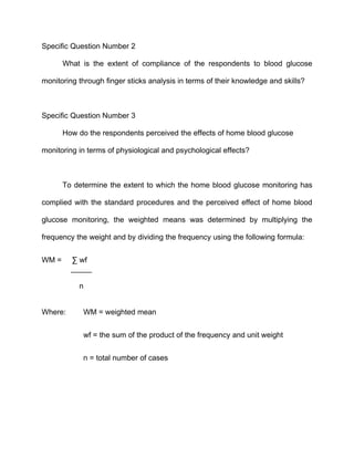 Specific Question Number 2

       What is the extent of compliance of the respondents to blood glucose

monitoring through finger sticks analysis in terms of their knowledge and skills?



Specific Question Number 3

       How do the respondents perceived the effects of home blood glucose

monitoring in terms of physiological and psychological effects?



       To determine the extent to which the home blood glucose monitoring has

complied with the standard procedures and the perceived effect of home blood

glucose monitoring, the weighted means was determined by multiplying the

frequency the weight and by dividing the frequency using the following formula:


WM =     ∑ wf
         _____

           n


Where:      WM = weighted mean


            wf = the sum of the product of the frequency and unit weight


            n = total number of cases
 