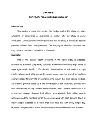 CHAPTER I

                   THE PROBLEM AND ITS BACKGROUND



Introduction

      The student / researcher explain the background of the study and cites

situations or statements of authorities to explain why the study is being

conducted. The student/researcher points out that the study is on/about a special

problem different from other problems. The interplay of identified variables that

may cause a process to take place is discussed.

Example:

      One of the biggest health problems in the world today is diabetes.

Diabetes is a chronic (long-term) condition marked by abnormally high levels of

sugar (glucose) in the blood. People with diabetes either do not produce enough

insulin, a hormone that is needed to convert sugar, starches and other food into

energy needed for daily life or cannot use the insulin that their bodies produce.

As a result, glucose builds up in the bloodstream. If left untreated, diabetes can

lead to blindness, kidney disease, nerve disease, heart disease, and stroke. It is

a common chronic disease that affects approximately 245 million people

worldwide and the numbers simply keep on growing with each passing day. For

many people, diabetes is a reality that they have live with every single day.

However, it is possible to lead a healthy and wholesome life even with diabetes.
 