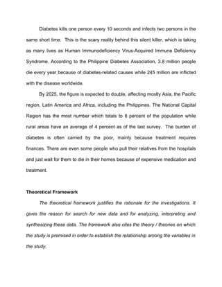 Diabetes kills one person every 10 seconds and infects two persons in the

same short time. This is the scary reality behind this silent killer, which is taking

as many lives as Human Immunodeficiency Virus-Acquired Immune Deficiency

Syndrome. According to the Philippine Diabetes Association, 3.8 million people

die every year because of diabetes-related causes while 245 million are inflicted

with the disease worldwide.

      By 2025, the figure is expected to double, affecting mostly Asia, the Pacific

region, Latin America and Africa, including the Philippines. The National Capital

Region has the most number which totals to 8 percent of the population while

rural areas have an average of 4 percent as of the last survey. The burden of

diabetes is often carried by the poor, mainly because treatment requires

finances. There are even some people who pull their relatives from the hospitals

and just wait for them to die in their homes because of expensive medication and

treatment.



Theoretical Framework

      The theoretical framework justifies the rationale for the investigations. It

gives the reason for search for new data and for analyzing, interpreting and

synthesizing these data. The framework also cites the theory / theories on which

the study is premised in order to establish the relationship among the variables in

the study.
 