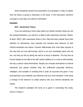 Some disciplines require the presentation of a paradigm in order to explain

how the theory is going to rationalize in the study. In this discussion, pertinent

concepts or new ideas are cited for clarification.

Example:

      Self – Awareness Theory

      If you are watching a home video taken by a family member where you are

the centered attraction, you will be in a state of self- awareness (Arroson, Wilson,

& Akert, 2007). Self- awareness theory is the “idea that when people focus their

attention on themselves, they evaluate and compare their behavior to their

internal standards and values. Humans differentiate from most other species in

the way they can use self-concept, which is our own knowledge about who we

are, and they do this by taking the self as a focus of attention. The fact that as

human beings we are able to be self- aware enables us in a way to self-evaluate,

the way a person views themselves. People can compare themselves to internal

standards and assess whether they are sufficiently physically attractive,

intelligent, and sociable or anything that is seen as accurate and good. If any

discrepancies occur between your behavior and your inner standard, it will cause

a change of the behavior to create balance with your internal standards and

values.

      The research paradigm will serve as a guide in conducting this study,

shown in Figure 1.
 