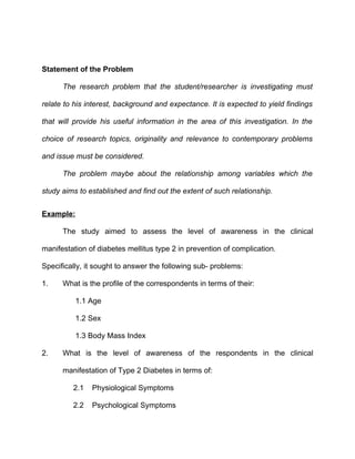 Statement of the Problem

      The research problem that the student/researcher is investigating must

relate to his interest, background and expectance. It is expected to yield findings

that will provide his useful information in the area of this investigation. In the

choice of research topics, originality and relevance to contemporary problems

and issue must be considered.

      The problem maybe about the relationship among variables which the

study aims to established and find out the extent of such relationship.


Example:

      The study aimed to assess the level of awareness in the clinical

manifestation of diabetes mellitus type 2 in prevention of complication.

Specifically, it sought to answer the following sub- problems:

1.    What is the profile of the correspondents in terms of their:

          1.1 Age

          1.2 Sex

          1.3 Body Mass Index

2.    What is the level of awareness of the respondents in the clinical

      manifestation of Type 2 Diabetes in terms of:

         2.1   Physiological Symptoms

         2.2   Psychological Symptoms
 