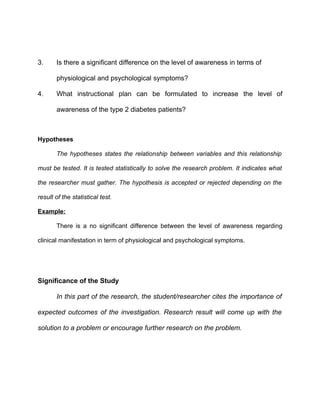 3.     Is there a significant difference on the level of awareness in terms of

       physiological and psychological symptoms?

4.     What instructional plan can be formulated to increase the level of

       awareness of the type 2 diabetes patients?



Hypotheses

       The hypotheses states the relationship between variables and this relationship

must be tested. It is tested statistically to solve the research problem. It indicates what

the researcher must gather. The hypothesis is accepted or rejected depending on the

result of the statistical test.

Example:

       There is a no significant difference between the level of awareness regarding

clinical manifestation in term of physiological and psychological symptoms.




Significance of the Study

       In this part of the research, the student/researcher cites the importance of

expected outcomes of the investigation. Research result will come up with the

solution to a problem or encourage further research on the problem.
 