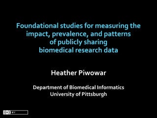 Foundational studies for measuring the 
   impact, prevalence, and patterns 
          of publicly sharing 
      biomedical research data


            Heather Piwowar
     Department of Biomedical Informatics
           University of Pittsburgh
 