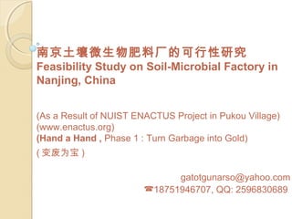 南京土壤微生物肥料厂的可行性研究
Feasibility Study on Soil-Microbial Factory in
Nanjing, China


(As a Result of NUIST ENACTUS Project in Pukou Village)
(www.enactus.org)
(Hand a Hand , Phase 1 : Turn Garbage into Gold)
( 变废为宝 )

                              gatotgunarso@yahoo.com
                        18751946707, QQ: 2596830689
 
