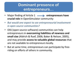 • Major finding of Article 1 entrepreneurs have
crucial role in OpenSimulator community
• But would one expect to see entrepreneurial involvement
in open source communities?
• OSS (open source software) communities can help
entrepreneurs in overcoming liabilities of newness and
small size (Aldrich & Ruef, 2006; Baker & Nelson, 2005),
and may provide access to valuable global resources that
are not available to entrepreneurs locally.
• But at same time, entrepreneurs can participate by free-
riding on efforts of others in community.
Dominant presence of
entrepreneurs…
 