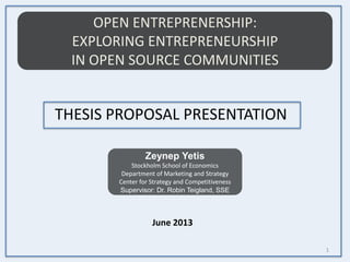 OPEN ENTREPRENERSHIP:
EXPLORING ENTREPRENEURSHIP
IN OPEN SOURCE COMMUNITIES
Zeynep Yetis
Stockholm School of Economics
Department of Marketing and Strategy
Center for Strategy and Competitiveness
Supervisor: Dr. Robin Teigland, SSE
THESIS PROPOSAL PRESENTATION
1
June 2013
 