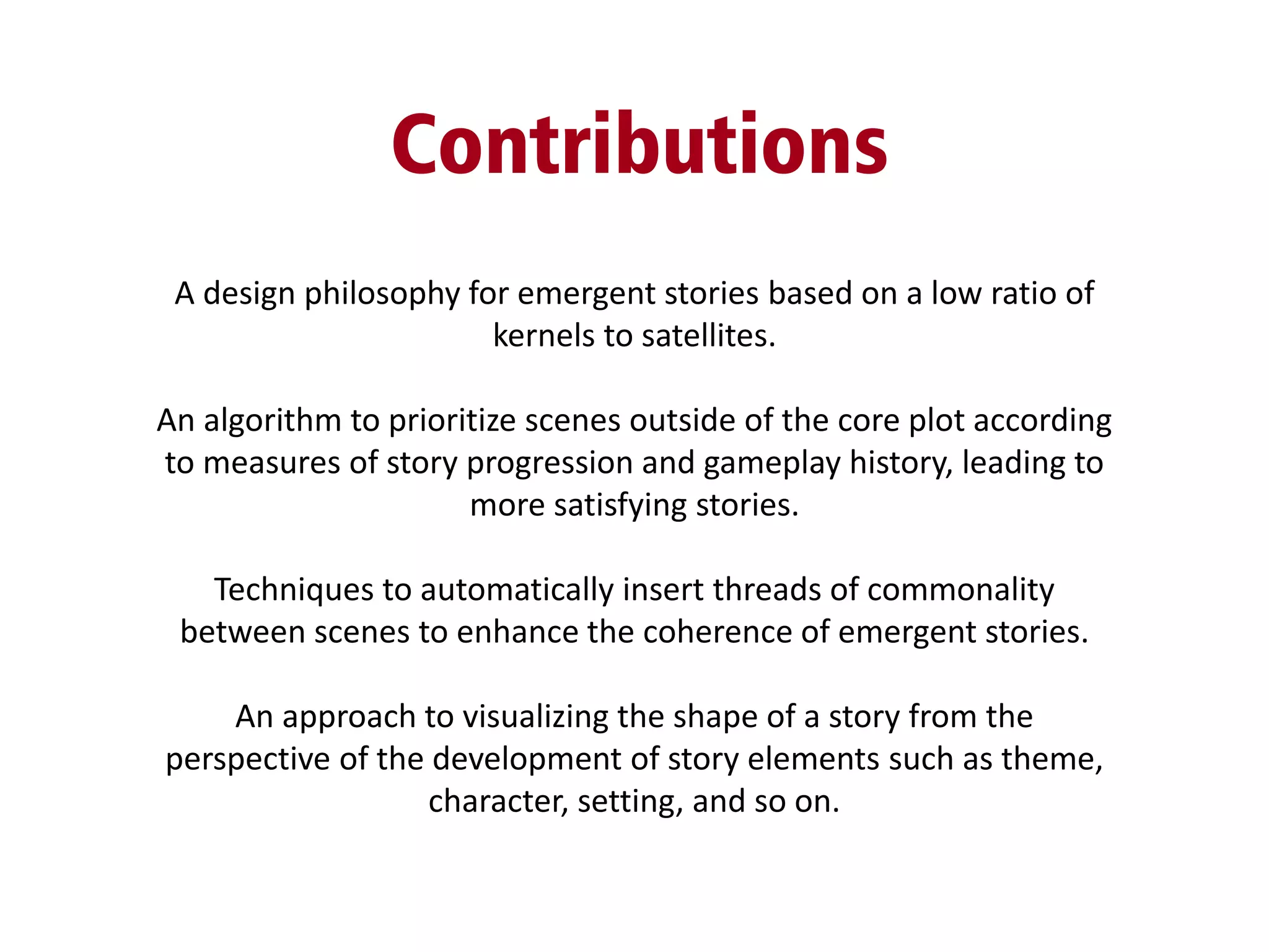 Contributions
A design philosophy for emergent stories based on a low ratio of
kernels to satellites.
An algorithm to prioritize scenes outside of the core plot according
to measures of story progression and gameplay history, leading to
more satisfying stories.
Techniques to automatically insert threads of commonality
between scenes to enhance the coherence of emergent stories.
An approach to visualizing the shape of a story from the
perspective of the development of story elements such as theme,
character, setting, and so on.
 