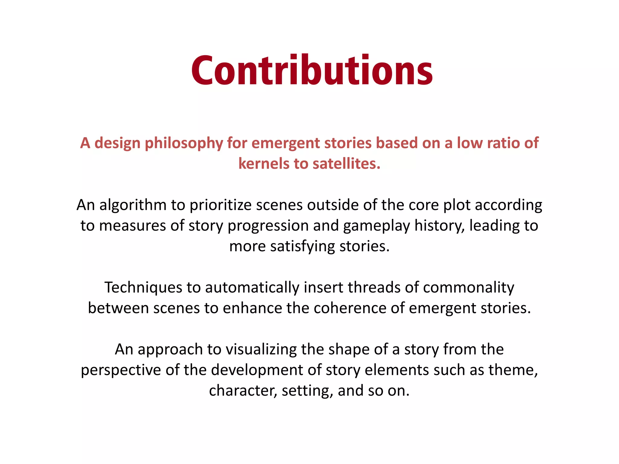 Contributions
A design philosophy for emergent stories based on a low ratio of
kernels to satellites.
An algorithm to prioritize scenes outside of the core plot according
to measures of story progression and gameplay history, leading to
more satisfying stories.
Techniques to automatically insert threads of commonality
between scenes to enhance the coherence of emergent stories.
An approach to visualizing the shape of a story from the
perspective of the development of story elements such as theme,
character, setting, and so on.
 