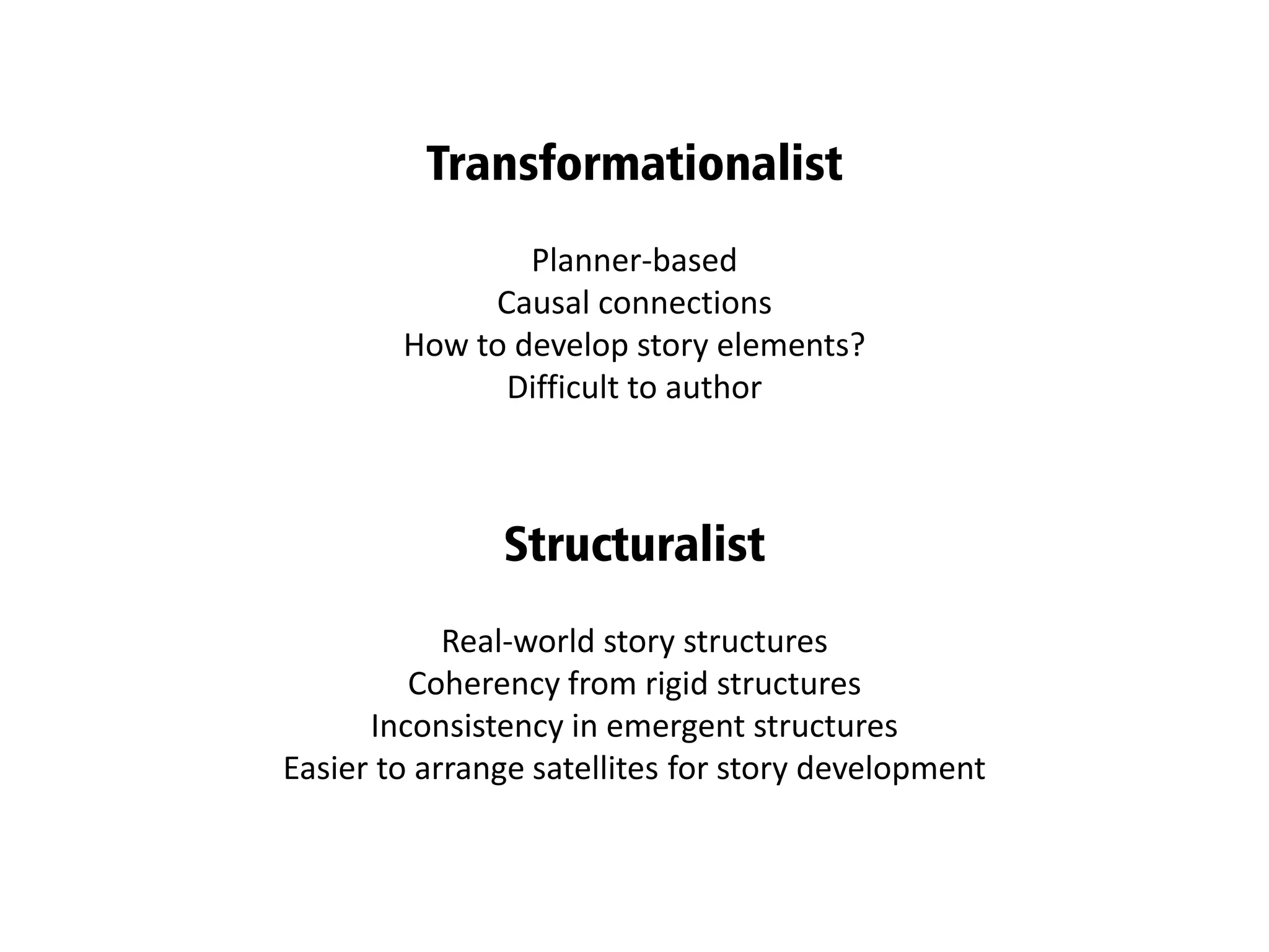 Planner-based
Causal connections
How to develop story elements?
Difficult to author
Transformationalist
Real-world story structures
Coherency from rigid structures
Inconsistency in emergent structures
Easier to arrange satellites for story development
Structuralist
 