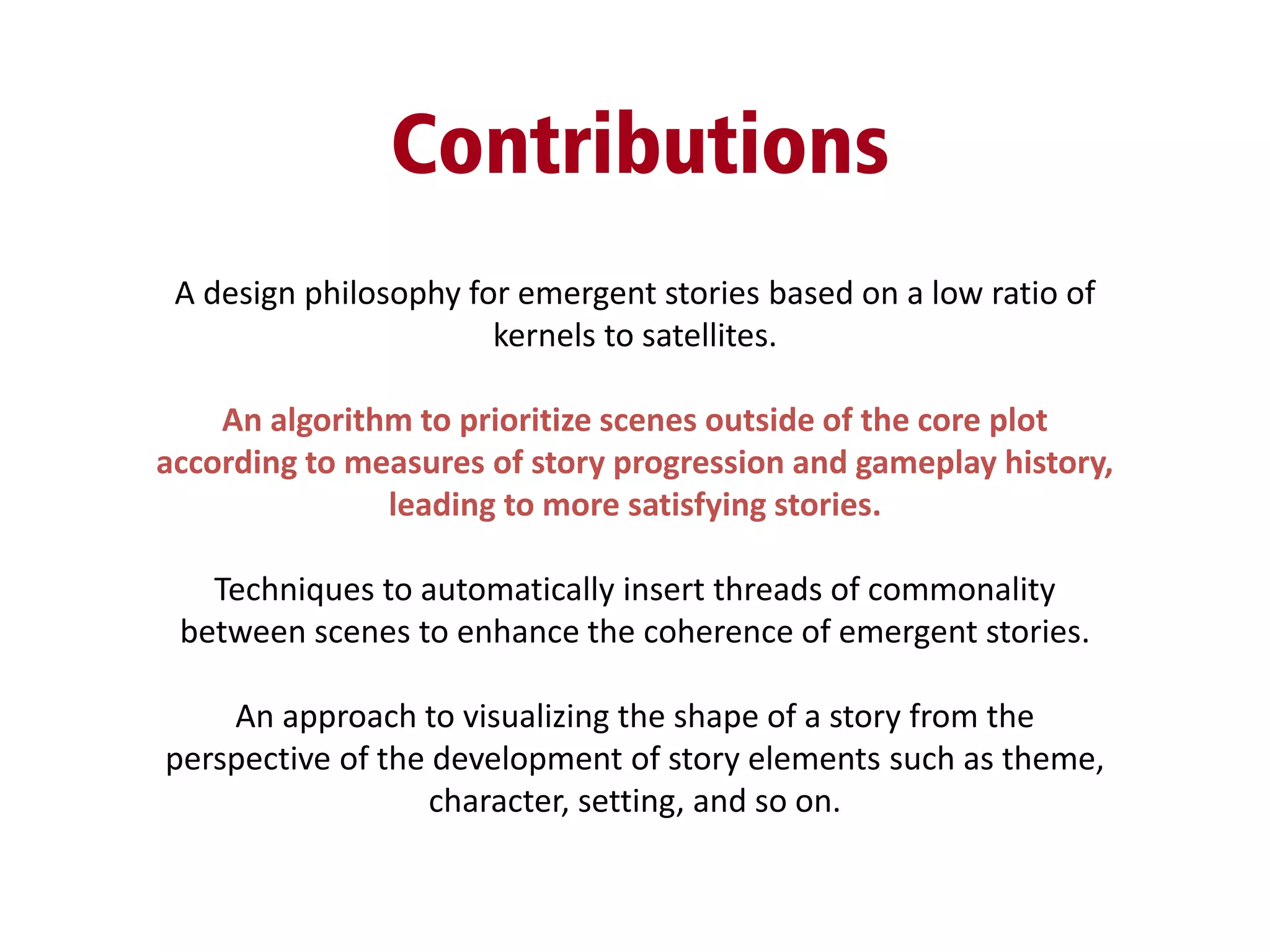Contributions
A design philosophy for emergent stories based on a low ratio of
kernels to satellites.
An algorithm to prioritize scenes outside of the core plot
according to measures of story progression and gameplay history,
leading to more satisfying stories.
Techniques to automatically insert threads of commonality
between scenes to enhance the coherence of emergent stories.
An approach to visualizing the shape of a story from the
perspective of the development of story elements such as theme,
character, setting, and so on.
 