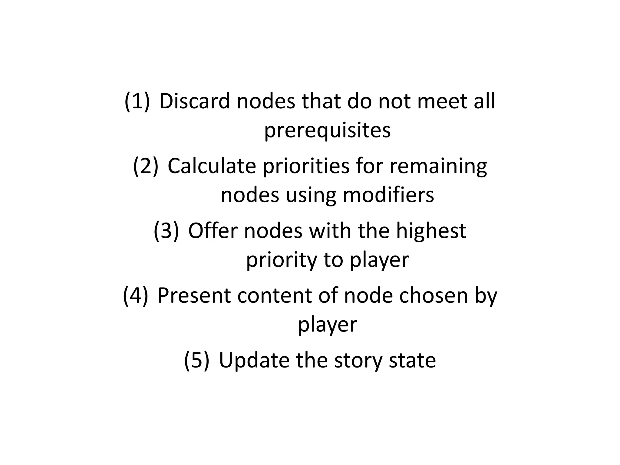 (1) Discard nodes that do not meet all
prerequisites
(2) Calculate priorities for remaining
nodes using modifiers
(3) Offer nodes with the highest
priority to player
(4) Present content of node chosen by
player
(5) Update the story state
 