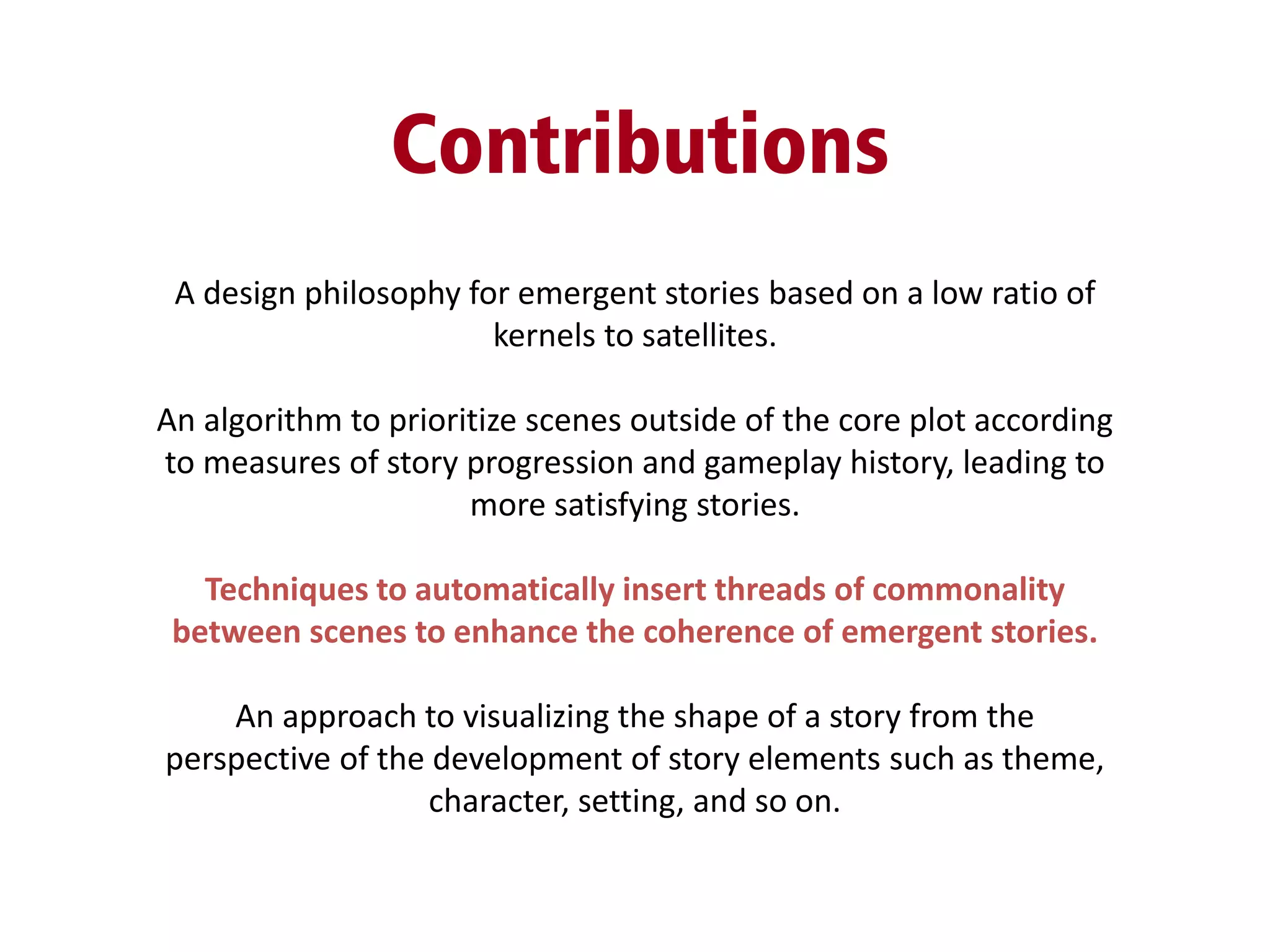 Contributions
A design philosophy for emergent stories based on a low ratio of
kernels to satellites.
An algorithm to prioritize scenes outside of the core plot according
to measures of story progression and gameplay history, leading to
more satisfying stories.
Techniques to automatically insert threads of commonality
between scenes to enhance the coherence of emergent stories.
An approach to visualizing the shape of a story from the
perspective of the development of story elements such as theme,
character, setting, and so on.
 