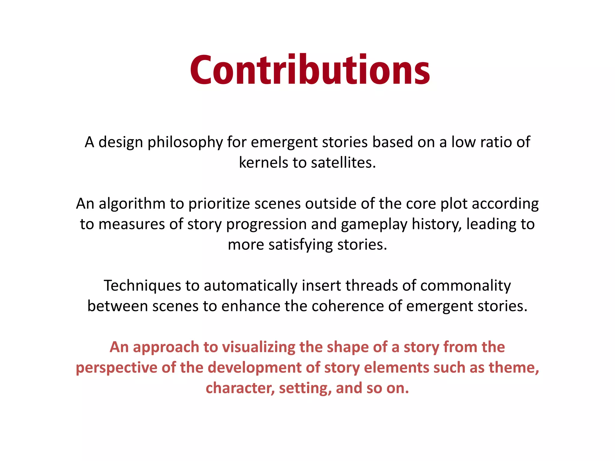 Contributions
A design philosophy for emergent stories based on a low ratio of
kernels to satellites.
An algorithm to prioritize scenes outside of the core plot according
to measures of story progression and gameplay history, leading to
more satisfying stories.
Techniques to automatically insert threads of commonality
between scenes to enhance the coherence of emergent stories.
An approach to visualizing the shape of a story from the
perspective of the development of story elements such as theme,
character, setting, and so on.
 