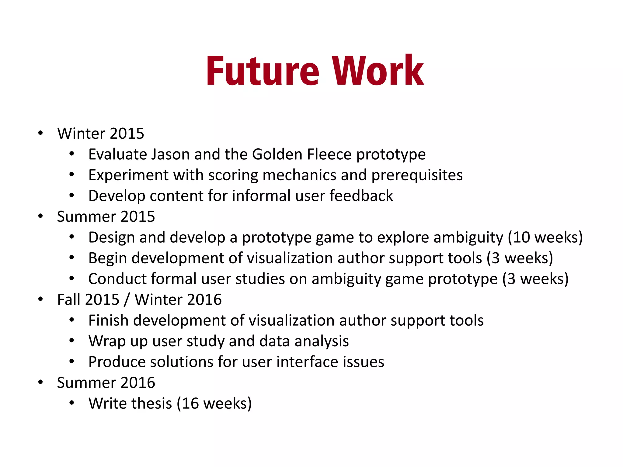 Future Work
• Winter 2015
• Evaluate Jason and the Golden Fleece prototype
• Experiment with scoring mechanics and prerequisites
• Develop content for informal user feedback
• Summer 2015
• Design and develop a prototype game to explore ambiguity (10 weeks)
• Begin development of visualization author support tools (3 weeks)
• Conduct formal user studies on ambiguity game prototype (3 weeks)
• Fall 2015 / Winter 2016
• Finish development of visualization author support tools
• Wrap up user study and data analysis
• Produce solutions for user interface issues
• Summer 2016
• Write thesis (16 weeks)
 