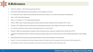 12 Institute of Engineering, Tribhuvan University, Nepal
8.References
 Wyllie, D.C. and Mah, C., 2014. Rock slope engineering. CRC Press.
 Hoek & Marinos,2000, Predicting tunnel squeezing problems in weak heterogeneous rock masses
 K. K. Panthi and B. Nilsen, Comparison between predicted and actual rock mass conditions: a review based on tunnel projects in Nepal Himalaya
 Hoek, E., 2007. Practical Rock Engineering.
 Hudson, J. A. & Harrison, J. P., 1997. Engineering Rock Mechanics.
 Panthi, K. (2006). Analysis of engineering geological uncertainties related to tunneling in Himalayan rock mass conditions. NTNU, Norway.
 Tshering, K. (2012). Stability assessment of headrace tunnel for Punatsangchhu II Hydropower Project, Bhutan. NTNU Norway 150: MSc Thesis.
 D.U. Deere, R.B. Peck and H.W. Parker. Design of Tunnel Support Systems. University of Illinois.
 Shrestha, G. (2006). Stress induced problem in Himalayan Tunnels with Special reference to Squeezing. Trondheim, Norway: Doctoral Thesis, NTNU
 N. Dawadi & A.B Singh,2020, Prediction of Rock Burst, Squeezing and Support Design using Three-Dimensional and Conventional Methods along Headrace Tunnel in Balephi,
Nepal
 Santosh Subedi,2022 Rock Engineering Assessment along the Headrace Tunnel of Khimti2 Hydroelectric Project,MSc thesis
 Sivarajan T. K. Seismic load considerations in the design of underground structures for hydropower projects in the himalayan region. Recent Advances in Rock Engineering, 2016.
 Nepal Earthquake 25 April 2015: Hydro projects damaged, risks and lessons learned for design considerations, Subas Chandra Sunuwar,2018
 