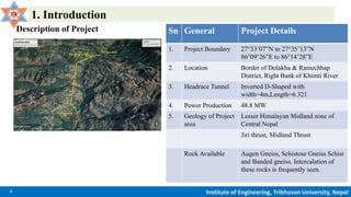 4 Institute of Engineering, Tribhuvan University, Nepal
1. Introduction
Description of Project Sn General Project Details
1. Project Boundary 27°33’07”N to 27°35’13”N
86°09’26”E to 86°14’28”E
2. Location Border of Dolakha & Ramechhap
District, Right Bank of Khimti River
3. Headrace Tunnel Inverted D-Shaped with
width=4m,Length=6.321
4. Power Production 48.8 MW
5. Geology of Project
area
Lesser Himalayan Midland zone of
Central Nepal
Jiri thrust, Midland Thrust
Rock Available Augen Gneiss, Schistose Gneiss Schist
and Banded gneiss. Intercalation of
these rocks is frequently seen.
 