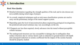 5 Institute of Engineering, Tribhuvan University, Nepal
1. Introduction
Rock Mass Quality
 Detailed information regarding the strength qualities of the rock and in-situ stresses are
not available during initial stage of project.
 As a result, empirical techniques such as rock mass classification systems are used to
carry out the preliminary design of the tunnel support system.
 Depending upon the level of preconstruction phase engineering geological investigations,
the predicted and actual rockmass may vary accordingly on the site.
 If Supports are less then required, slowly advances into the tunnel without perceptible
volume increase.
 The underground structures are less susceptible to damage due to earthquakes than
surface structures due to various factors such as reduction in ground motion with depth
and consequent reduction in seismic coefficient but the impact of the seismic hazards
should be properly studied.
 