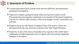 6 Institute of Engineering, Tribhuvan University, Nepal
2. Statement of Problem
 Limited field observation, testing result and not sufficient preconstruction
geological investigation
 Nepal has Complex geological setup while moving from south to north.
Preconstruction investigation conducted at one location of the tunnel alignment
may not be valid for other location, which may hamper overall construction cost
and time.
 Supports are given only based on support Chart of Q-system, which was
developed from the case histories in tunnels other than Nepal Himalaya.
 Nepal lies in one of the most seismically active regions in the world where
earthquakes of high magnitude occur at regular intervals causing significant
damages to structures.
 