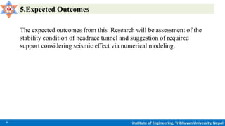 9 Institute of Engineering, Tribhuvan University, Nepal
5.Expected Outcomes
The expected outcomes from this Research will be assessment of the
stability condition of headrace tunnel and suggestion of required
support considering seismic effect via numerical modeling.
 