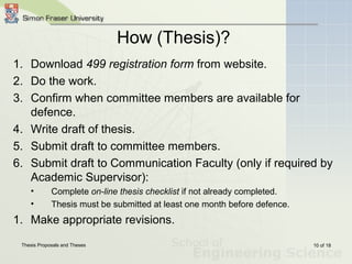 Thesis Proposals and Theses 10 of 18
How (Thesis)?
1. Download 499 registration form from website.
2. Do the work.
3. Confirm when committee members are available for
defence.
4. Write draft of thesis.
5. Submit draft to committee members.
6. Submit draft to Communication Faculty (only if required by
Academic Supervisor):
• Complete on-line thesis checklist if not already completed.
• Thesis must be submitted at least one month before defence.
1. Make appropriate revisions.
 