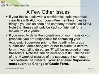 Thesis Proposals and Theses 16 of 18
A Few Other Issues
 If your thesis deals with a confidential topic, you must
clear this with ALL your committee members (can be
tricky if you are on coop and company requires an NDA).
Note that theses will only be kept confidential for a
maximum of 2 years.
 If you need to defer the completion of your thesis or your
proposal, you are responsible for contacting your
Academic Supervisor prior to the deadline for grade
submission, and asking him or her to submit a deferral
form. If you fail to do so, an “F” will be recorded on your
transcripts. Note that the deferral only lasts until the end
of the 1st
week of classes of the subsequent semester.
To continue the deferral, your Academic Supervisor
must submit a Change of Grade Form.
 
