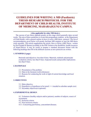 GUIDELINES FOR WRITING A MD (Paediatric)
    THESIS RESEARCH PROTOCOL FOR THE
  DEPARTMENT OF CHILD HEALTH, INSTITUTE
    OF MEDICINE, MAHARAJGUNJ CAMPUS.

                         (Also applicable for other MD thesis ).
    The success of any thesis depends greatly on this stage which generally takes several
weeks. The aim of these guidelines is to provide postgraduate students at the Department
of Child Health, with a general outline on how to write a MD thesis protocol. The list of
recommendations given below will greatly facilitate MD students to start the MD thesis
work smoothly. This article supplements the article, How to Write a MD Thesis, written
by Prof Pushpa R Sharma (available in the PDF format at the HealthNet: health resources
of Nepal:Thesis). It may be useful to prepare a standard document format with the
following headings then fill in the different sections as new protocols are written.

1. SYNOPSIS (1 page)

       Rationale and objectives: less than 8 lines. Materials, methods and principle
       evaluation criteria: less than 8 lines. Expected results and possible implications:
       less than 8 lines.

2. RATIONALE

       2.1. Presentation of the problem.
       2.2. Data in the literature (with references).
       2.3. Reasons for conducting the work in light of current knowledge and local
       situation.

3. OBJECTIVES

       3.1. Main objective.
       3.2. Hypothesis or hypotheses to be tested +++ (needed to calculate sample size)
       3.3. Secondary objective(s) (optional)

4. EXPERIMENTAL DESIGN

       4.1. Volunteers (healthy subjects and/or patients), number of subjects, source of
       recruitment.
       4.2. Inclusion criteria
       4.3. Non-inclusion criteria:
       4.3.1. Concerning past history, concomitant diseases.


                                                                                             1
 