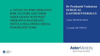 A STUDY ON PERI OPERATIVE
RISK FACTORS AND THEIR
ASSOCIATION WITH POST
OPERATIVE PANCREATIC
FISTULA FOLLOWING DISTAL
PANCREATECTOMY
Dr Prashanth Venkatean
SURGICAL
GASTROENTEROLGY
Guide: DR PRAKASH K
Co guide: DR VIPIN IS
 