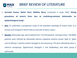 • Surinder Kumar, Meher Rizvi, Nidhika Berry conducted a study titled “Rising
prevalence of enteric fever due to multidrug-resistant Salmonella: an
epidemiological study”
• Aim: To undertake a prospective study of the prevalent aetiology of enteric fever at a
tertiary care hospital in North India at intervals of every 3 years.
• Results: Salmonella spp. were isolated from 174 (7%) patients. Amongst these, 140 (80%)
patients were infected by Salmonella enterica subspecies enterica serovar Typhi (S. Typhi)
and 16 (9%) by S. enterica serovar Paratyphi A; the remaining 11% were infected by other S.
enterica serogroups, Typhimurium, Paratyphi C and Senftenberg, and other group E
salmonella.
BRIEF REVIEW OF LITERATURE
 