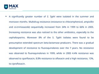 • A significantly greater number of S. Typhi were isolated in the summer and
monsoon months. Multidrug resistance (resistance to chloramphenicol, ampicillin
and co-trimoxazole) sequentially increased from 34% in 1999 to 66% in 2005.
Increasing resistance was also noticed to the other antibiotics, especially to the
cephalosporins. Moreover 8% of the S. Typhi isolates were found to be
presumptive extended spectrum beta-lactamase producers. There was a gradual
development of resistance to fluoroquinolones over the 7 years. No resistance
was observed to fluoroquinolones in 1999, while in 2005 4.4% resistance was
observed to sparfloxacin, 8.8% resistance to ofloxacin and a high resistance, 13%,
to ciprofloxacin.
 