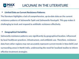 • Limited Data on Current Resistance Patterns:
The literature highlights a lack of comprehensive, up-to-date data on the current
resistance patterns of Salmonella Typhi and Salmonella Paratyphi. This gap makes it
challenging to track and respond to antibiotic resistance effectively.
• Geographical Variability:
Salmonella resistance patterns vary significantly by geographical location, influenced
by local healthcare practices, infrastructure, and antibiotic use. Therefore, resistance
data from other regions may not accurately represent current trends in New Delhi and
surrounding areas in North India, underscoring the need for localized studies to inform
effective treatment strategies.
LACUNAE IN THE LITERATURE
 