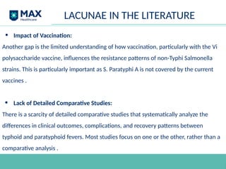 • Impact of Vaccination:
Another gap is the limited understanding of how vaccination, particularly with the Vi
polysaccharide vaccine, influences the resistance patterns of non-Typhi Salmonella
strains. This is particularly important as S. Paratyphi A is not covered by the current
vaccines .
• Lack of Detailed Comparative Studies:
There is a scarcity of detailed comparative studies that systematically analyze the
differences in clinical outcomes, complications, and recovery patterns between
typhoid and paratyphoid fevers. Most studies focus on one or the other, rather than a
comparative analysis .
LACUNAE IN THE LITERATURE
 