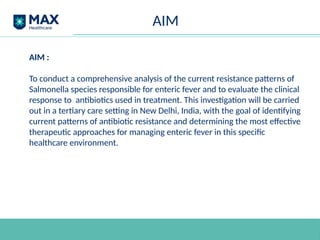 AIM
AIM :
To conduct a comprehensive analysis of the current resistance patterns of
Salmonella species responsible for enteric fever and to evaluate the clinical
response to antibiotics used in treatment. This investigation will be carried
out in a tertiary care setting in New Delhi, India, with the goal of identifying
current patterns of antibiotic resistance and determining the most effective
therapeutic approaches for managing enteric fever in this specific
healthcare environment.
 
