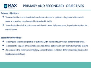 PRIMARY AND SECONDARY OBJECTIVES
Primary objectives:
❖ To examine the current antibiotic resistance trends in patients diagnosed with enteric
fever at a tertiary care hospital in New Delhi, India
❖ To evaluate the clinical outcomes and time to fever defervescence, in patients treated for
enteric fever.
Secondary objectives:
❖ To compare the clinical profile of patients with typhoid fever versus paratyphoid fever.
❖ To assess the impact of vaccination on resistance patterns of non-Typhi Salmonella strains
❖ .To compare the minimum inhibitory concentrations (MICs) of different antibiotics used in
treating enteric fever.
 