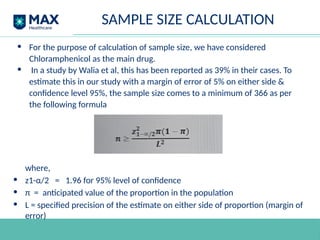 SAMPLE SIZE CALCULATION
• For the purpose of calculation of sample size, we have considered
Chloramphenicol as the main drug.
• In a study by Walia et al, this has been reported as 39% in their cases. To
estimate this in our study with a margin of error of 5% on either side &
confidence level 95%, the sample size comes to a minimum of 366 as per
the following formula
where,
• z1-α/2 = 1.96 for 95% level of confidence
• π = anticipated value of the proportion in the population
• L = specified precision of the estimate on either side of proportion (margin of
error)
 