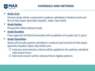 MATERIALS AND METHODS
• Study Area
Present study will be conducted in patients admitted in Medical ward and
ICU of Max Super Speciality hospital , Saket, New Delhi.
• Study Design
Prospective Observational study.
• Study Duration
From approval of Ethical Committee till completion of sample size [1 year]
• Study Population
Study will include patients admitted in medical ward and ICU of Max Super
Specialty Hospital, Saket, New Delhi and :
❏ Inclusion and exclusion criteria will be applied to the patients admitted
with enteric fever.
❏ Informed consent will be obtained from eligible patients.
 