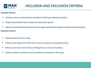 INCLUSION AND EXCLUSION CRITERIA
Inclusion Criteria:
• Inclusion criteria include patients admitted to Max Super Specialty Hospital.
• Single/Paired Blood Culture Positive for Salmonella species
• Able to provide informed consent or have a legal representative able to provide informed consent.
Exclusion Criteria:
• Patients below 18 years of age.
• Patients with diagnosed Enteric Fever who are treated on an outpatient basis.
• Patients who have chronic illnesses (Malignancy or Immune disorders).
• Patients unable to provide consent/unwilling to participate in the study.
 