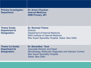 Investigators
Primary Investigator:
Department
Dr. Arnav Chauhan
Internal Medicine
DNB Primary JR1
Thesis Guide:
Department &
Designation:
Dr. Rommel Tickoo
Director
Department of Internal Medicine
MAX Institute of Internal Medicine
Max Super Speciality Hospital, Saket, New Delhi
Thesis Co-Guide:
Department &
Designation:
Dr. Bansidhar Tarai
Associate Director and Head
Microbiology, Molecular Diagnostic and Infection Control
Max Super Speciality Hospital
Saket, New Delhi
 