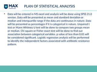 PLAN OF STATISTICAL ANALYSIS
• Data will be entered in MS excel and analysis will be done using SPSS 21.0
version. Data will be presented as mean and standard deviation or
median and interquartile range if the data are continuous in nature. Data
will be presented as percentages if it is categorical in nature. Unpaired t
test or Mann Whitney U test will be done to compare two groups mean
or median. Chi square or Fisher exact test will be done to find out
association between categorical variables. p value of less than 0.05 will
be considered significant. Logistic regression analysis will be performed
to identify the independent factors associated with antibiotic resistance
pattern.
 