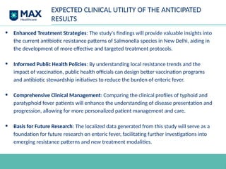 EXPECTED CLINICAL UTILITY OF THE ANTICIPATED
RESULTS
• Enhanced Treatment Strategies: The study's findings will provide valuable insights into
the current antibiotic resistance patterns of Salmonella species in New Delhi, aiding in
the development of more effective and targeted treatment protocols.
• Informed Public Health Policies: By understanding local resistance trends and the
impact of vaccination, public health officials can design better vaccination programs
and antibiotic stewardship initiatives to reduce the burden of enteric fever.
• Comprehensive Clinical Management: Comparing the clinical profiles of typhoid and
paratyphoid fever patients will enhance the understanding of disease presentation and
progression, allowing for more personalized patient management and care.
• Basis for Future Research: The localized data generated from this study will serve as a
foundation for future research on enteric fever, facilitating further investigations into
emerging resistance patterns and new treatment modalities.
 