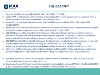 BIBLIOGRAPHY
1. Parry CM, et al Typhoid fever. N Engl J Med. 2002 Nov 28;347(22):1770-82.
2. Vollaard AM, et alIdentification of typhoid fever and paratyphoid fever cases at presentation in outpatient clinics in
Jakarta, Indonesia. Trans R Soc Trop Med Hyg. 2005 Jun;99(6):440-50.
3. Buckle GC, et al Systematic review to estimate global morbidity and mortality for 2010. J Glob Health. 2012
Jun;2(1):010401.
4. Mogasale V, et al Burden of typhoid fever in low-income and middle-income countries: a systematic, literature-based
update with risk-factor adjustment. Lancet Glob Health. 2014 Oct;2(10):e570-80.
5. GBD 2016 Disease and Injury Incidence and Prevalence Collaborators. Global, regional, and national incidence,
prevalence, and years lived with disability for 328 diseases and injuries for 195 countries, 1990-2016: a systematic
analysis for the Global Burden of Disease Study 2016. Lancet. 2017 Sep 16;390(10100):1211-1259.
6. GBD 2017 Typhoid and Paratyphoid Collaborators. The global burden of typhoid and paratyphoid fevers: a systematic
analysis for the Global Burden of Disease Study 2017. Lancet Infect Dis. 2019 Apr;19(4):369-381.
7. John J, et al. Burden of Typhoid and Paratyphoid Fever in India. N Engl J Med. 2023 Apr 20;388(16):1491-1500.
8. Karkey A, et al Differential epidemiology of Salmonella Typhi and Paratyphi A in Kathmandu, Nepal: a matched case
control investigation in a highly endemic enteric fever setting. PLoS Negl Trop Dis. 2013 Aug 22;7(8):e2391.
9. Connor BA, Schwartz E. Typhoid and paratyphoid fever in travellers. Lancet Infect Dis. 2005 Oct;5(10):623-8. doi:
10.1016/S1473-3099(05)70239-5. PMID: 16183516.
10. Beaulieu AA, Boggild AK. Enteric fever in two vaccinated travellers to Latin America. CMAJ. 2011 Oct 18;183(15):1740-
5. doi: 10.1503/cmaj.101320. Epub 2011 Jun 20. PMID: 21690226; PMCID: PMC3193130.
 