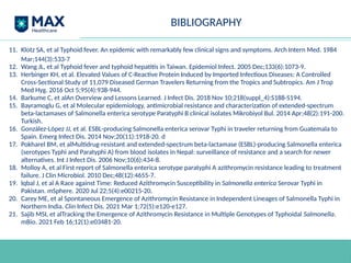BIBLIOGRAPHY
11. Klotz SA, et al Typhoid fever. An epidemic with remarkably few clinical signs and symptoms. Arch Intern Med. 1984
Mar;144(3):533-7
12. Wang JL, et al Typhoid fever and typhoid hepatitis in Taiwan. Epidemiol Infect. 2005 Dec;133(6):1073-9.
13. Herbinger KH, et al. Elevated Values of C-Reactive Protein Induced by Imported Infectious Diseases: A Controlled
Cross-Sectional Study of 11,079 Diseased German Travelers Returning from the Tropics and Subtropics. Am J Trop
Med Hyg. 2016 Oct 5;95(4):938-944.
14. Barkume C, et alAn Overview and Lessons Learned. J Infect Dis. 2018 Nov 10;218(suppl_4):S188-S194.
15. Bayramoglu G, et al Molecular epidemiology, antimicrobial resistance and characterization of extended-spectrum
beta-lactamases of Salmonella enterica serotype Paratyphi B clinical isolates Mikrobiyol Bul. 2014 Apr;48(2):191-200.
Turkish.
16. González-López JJ, et al. ESBL-producing Salmonella enterica serovar Typhi in traveler returning from Guatemala to
Spain. Emerg Infect Dis. 2014 Nov;20(11):1918-20. d
17. Pokharel BM, et alMultidrug-resistant and extended-spectrum beta-lactamase (ESBL)-producing Salmonella enterica
(serotypes Typhi and Paratyphi A) from blood isolates in Nepal: surveillance of resistance and a search for newer
alternatives. Int J Infect Dis. 2006 Nov;10(6):434-8.
18. Molloy A, et al First report of Salmonella enterica serotype paratyphi A azithromycin resistance leading to treatment
failure. J Clin Microbiol. 2010 Dec;48(12):4655-7.
19. Iqbal J, et al A Race against Time: Reduced Azithromycin Susceptibility in Salmonella enterica Serovar Typhi in
Pakistan. mSphere. 2020 Jul 22;5(4):e00215-20.
20. Carey ME, et al Spontaneous Emergence of Azithromycin Resistance in Independent Lineages of Salmonella Typhi in
Northern India. Clin Infect Dis. 2021 Mar 1;72(5):e120-e127.
21. Sajib MSI, et alTracking the Emergence of Azithromycin Resistance in Multiple Genotypes of Typhoidal Salmonella.
mBio. 2021 Feb 16;12(1):e03481-20.
 
