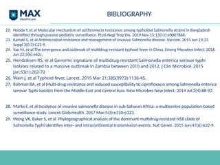 BIBLIOGRAPHY
22. Hooda Y, et al Molecular mechanism of azithromycin resistance among typhoidal Salmonella strains in Bangladesh
identified through passive pediatric surveillance. PLoS Negl Trop Dis. 2019 Nov 15;13(11):e0007868.
23. Kariuki S, et al Antimicrobial resistance and management of invasive Salmonella disease. Vaccine. 2015 Jun 19;33
Suppl 3(0 3):C21-9.
24. Yan M, et al The emergence and outbreak of multidrug-resistant typhoid fever in China. Emerg Microbes Infect. 2016
Jun 22;5(6):e62z.
25. Hendriksen RS, et al Genomic signature of multidrug-resistant Salmonella enterica serovar typhi
isolates related to a massive outbreak in Zambia between 2010 and 2012. J Clin Microbiol. 2015
Jan;53(1):262-72
26. Wain J, et al Typhoid fever. Lancet. 2015 Mar 21;385(9973):1136-45.
27. Rahman BA, et al Multi-drug resistance and reduced susceptibility to ciprofloxacin among Salmonella enterica
serovar Typhi isolates from the Middle East and Central Asia. New Microbes New Infect. 2014 Jul;2(4):88-92.
28. Marks F, et al Incidence of invasive salmonella disease in sub-Saharan Africa: a multicentre population-based
surveillance study. Lancet Glob Health. 2017 Mar;5(3):e310-e323.
29. Wong VK, Baker S, et al Phylogeographical analysis of the dominant multidrug-resistant H58 clade of
Salmonella Typhi identifies inter- and intracontinental transmission events. Nat Genet. 2015 Jun;47(6):632-9.
 
