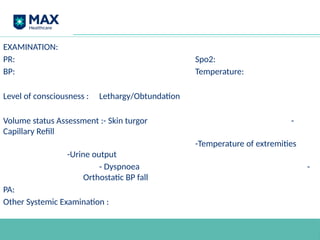EXAMINATION:
PR: Spo2:
BP: Temperature:
Level of consciousness : Lethargy/Obtundation
Volume status Assessment :- Skin turgor -
Capillary Refill
-Temperature of extremities
-Urine output
- Dyspnoea -
Orthostatic BP fall
PA:
Other Systemic Examination :
 