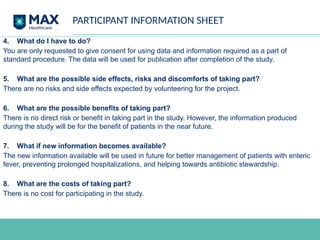 PARTICIPANT INFORMATION SHEET
4. What do I have to do?
You are only requested to give consent for using data and information required as a part of
standard procedure. The data will be used for publication after completion of the study.
5. What are the possible side effects, risks and discomforts of taking part?
There are no risks and side effects expected by volunteering for the project.
6. What are the possible benefits of taking part?
There is no direct risk or benefit in taking part in the study. However, the information produced
during the study will be for the benefit of patients in the near future.
7. What if new information becomes available?
The new information available will be used in future for better management of patients with enteric
fever, preventing prolonged hospitalizations, and helping towards antibiotic stewardship.
8. What are the costs of taking part?
There is no cost for participating in the study.
 