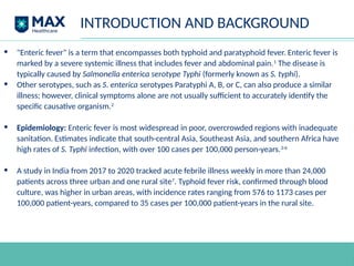 INTRODUCTION AND BACKGROUND
• "Enteric fever" is a term that encompasses both typhoid and paratyphoid fever. Enteric fever is
marked by a severe systemic illness that includes fever and abdominal pain.1
The disease is
typically caused by Salmonella enterica serotype Typhi (formerly known as S. typhi).
• Other serotypes, such as S. enterica serotypes Paratyphi A, B, or C, can also produce a similar
illness; however, clinical symptoms alone are not usually sufficient to accurately identify the
specific causative organism.2
• Epidemiology: Enteric fever is most widespread in poor, overcrowded regions with inadequate
sanitation. Estimates indicate that south-central Asia, Southeast Asia, and southern Africa have
high rates of S. Typhi infection, with over 100 cases per 100,000 person-years.3-6
• A study in India from 2017 to 2020 tracked acute febrile illness weekly in more than 24,000
patients across three urban and one rural site7
. Typhoid fever risk, confirmed through blood
culture, was higher in urban areas, with incidence rates ranging from 576 to 1173 cases per
100,000 patient-years, compared to 35 cases per 100,000 patient-years in the rural site.
 